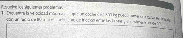 Resuelve los siguientes problemas. 
1. Encuentra la velocidad máxima a la que un coche de 1 300 kg puede tomar una curva semicircular 
con un radio de 80 m si el coeficiente de fricción entre las llantas y el pavimento es de 0.7