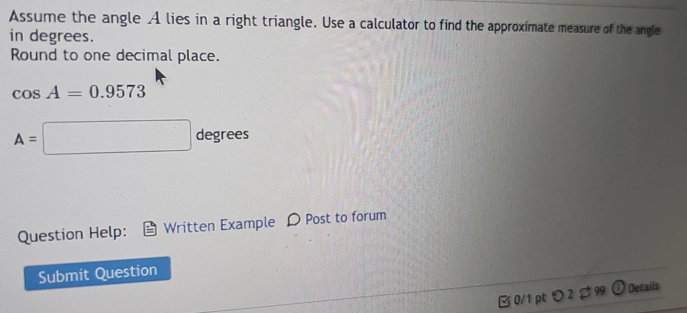 Assume the angle A lies in a right triangle. Use a calculator to find the approximate measure of the angle 
in degrees. 
Round to one decimal place.
cos A=0.9573
A=□ degrees
Question Help: Written Example Post to forum 
Submit Question 
[ 0/1 pt つ 2 % 99 Details