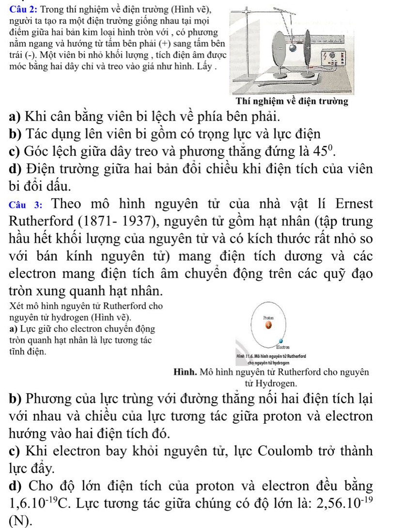 Trong thí nghiệm về điện trường (Hình vẽ),
người ta tạo ra một điện trường giống nhau tại mọi
điểm giữa hai bản kim loại hình tròn với , có phương
nằm ngang và hướng từ tấm bên phải (+) sang tấm bê
trái (-). Một viên bi nhỏ khổi lượng , tích điện âm đượ
móc bằng hai dây chỉ và treo vào giá như hình. Lấy .
a) Khi cân bằng viên bi lệch về phía bên phải.
b) Tác dụng lên viên bi gồm có trọng lực và lực điện
c) Góc lệch giữa dây treo và phương thăng đứng là 45^(0^
d) Điện trường giữa hai bản đổi chiều khi điện tích của viên
bi đổi dấu.
cầu 3: Theo mô hình nguyên tử của nhà vật lí Ernest
Rutherford (1871- 1937), nguyên tử gồm hạt nhân (tập trung
hầu hết khối lượng của nguyên tử và có kích thước rất nhỏ so
với bán kính nguyên tử) mang điện tích dương và các
electron mang điện tích âm chuyền động trên các quỹ đạo
tròn xung quanh hạt nhân.
Xét mô hình nguyên tử Rutherford cho
nguyên tử hydrogen (Hình về). Proton
a) Lực giữ cho electron chuyển động
tròn quanh hạt nhân là lực tương tác Électron
tĩnh điện. Hình 11.6. Mô hình nguyên tử Rutherford
cho nguyên tử hydrogen
Hình. Mô hình nguyên tử Rutherford cho nguyên
tử Hydrogen.
b) Phương của lực trùng với đường thăng nổi hai điện tích lại
với nhau và chiều của lực tương tác giữa proton và electron
hướng vào hai điện tích đó.
c) Khi electron bay khỏi nguyên tử, lực Coulomb trở thành
lực đẩy.
d) Cho độ lớn điện tích của proton và electron đều bằng
1,6.10^-19)C. Lực tương tác giữa chúng có độ lớn là: 2,56.10^(-19)
(N).