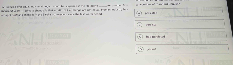 All things being equal, no climatologist would be surprised if the Holocene for another few conventions of Standard English?
thousand years — climate change is that erratic. But all things are not equal. Human industry has
wrought profound changes in the Earth's atmosphere since the last warm period. A persisted
B persists
c  had persisted
D persist