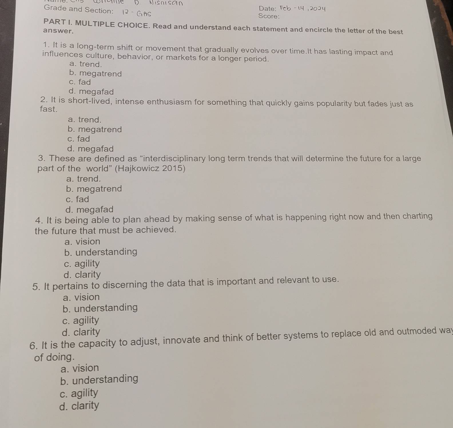 Niso sa n
Date:
Grade and Section: Score:
PART I. MULTIPLE CHOICE. Read and understand each statement and encircle the letter of the best
answer.
1. It is a long-term shift or movement that gradually evolves over time.It has lasting impact and
influences culture, behavior, or markets for a longer period.
a. trend.
b. megatrend
c. fad
d. megafad
2. It is short-lived, intense enthusiasm for something that quickly gains popularity but fades just as
fast.
a. trend.
b. megatrend
c. fad
d. megafad
3. These are defined as “interdisciplinary long term trends that will determine the future for a large
part of the world” (Hajkowicz 2015)
a. trend.
b. megatrend
c. fad
d. megafad
4. It is being able to plan ahead by making sense of what is happening right now and then charting
the future that must be achieved.
a. vision
b. understanding
c. agility
d. clarity
5. It pertains to discerning the data that is important and relevant to use.
a. vision
b. understanding
c. agility
d. clarity
6. It is the capacity to adjust, innovate and think of better systems to replace old and outmoded way
of doing.
a. vision
b. understanding
c. agility
d. clarity