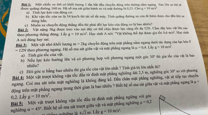 Một chiếc xe ôtô có khối lượng 1 tấn bắt đầu chuyển động trên đường nằm ngang. Sau 20s xe ôtô đi
được quãng đường 160 m. Hệ số ma sát giữa bánh xe và mặt đường là 0,25. Cho g=10m/s^2
a) Tính lực kéo của động cơ.
b) Khi vận tốc của xe là 54 km/h thì tài xế tắt máy. Tính quãng đường xe còn đi thêm được cho đến khi xe
dừng hẳn.
c) Muốn xe chuyển động thẳng đều thì phải đổi lực kéo của động cơ là bao nhiêu?
Bài 2: Vật nặng 5kg được treo vào sợi dây có thể chịu được lực căng tối đa 52N. Cầm dây kéo vật lên cao
theo phương thẳng đứng. Lấy g=10m/s^2 *. Học sinh A nói: "Vật không thể đạt được gia tốc 0.6m/s^2. Học sinh
A nói đúng hay sai.
Bài 3: Một vật nhỏ khối lượng m=2kg chuyển động trên mặt phẳng nằm ngang dưới tác dụng của lực kéo F
=12N theo phương ngang. Hệ số ma sát giữa vật và mặt phẳng ngang là mu =0,4. Lấy g=10m/s^2.
a) Tính gia tốc của vật.
b) Nếu lực kéo hướng lên và có phương hợp với phương ngang một góc 30° thì gia tốc của vật là bao
nhiêu?
c) Hỏi góc α bằng bao nhiêu thì gia tốc của vật lớn nhất ? Tính giá trị lớn nhất đó?
Bài 4: Một vật trượt không vận tốc đầu từ đinh mặt phẳng nghiêng dài 2,5 m, nghiêng góc 30° so với phương
ngang. Coi ma sát trên mặt nghiêng là không đáng kể. Đến chân mặt phẳng nghiêng, vật sẽ tiếp tục chuyển
động trên mặt phẳng ngang trong thời gian là bao nhiêu ? Biết hệ số ma sát giữa vật và mặt phẳng ngang là mu =
0,2. Lấy g=10m/s^2.
Bài 5: Một vật trượt không vận tốc đầu từ đinh mặt phẳng ngiêng với góc
nghiêng a=45°. Biết hệ số ma sát trượt giữa vật và mặt phẳng nghiêng mu =0,2
nằng nghiêng là 4sqrt(2)m. Lấy g=10m/s^2.