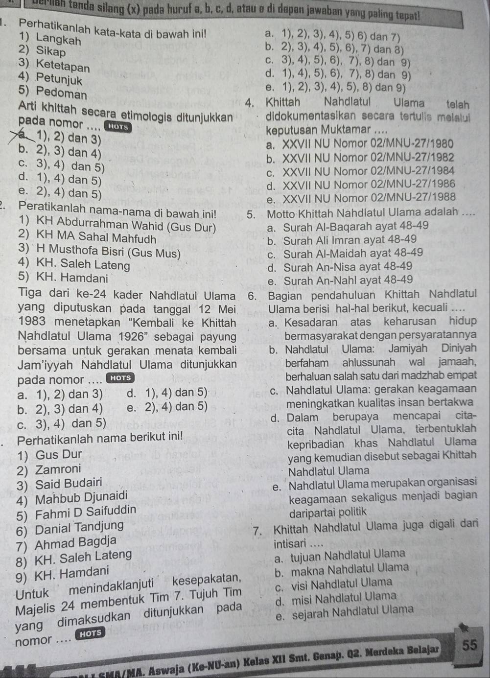 Der liah tanda silang (x) pada huruf a, b, c, d, atau e di depan jawaban yang paling tepatl
. Perhatikanlah kata-kata di bawah ini! a. 1), 2), 3), 4), 5) 6) dan 7)
1) Langkah
2) Sikap
b. 2), 3), 4), 5), 6), 7) dan 8)
c. 3), 4), 5), 6), 7), 8) dan 9)
3) Ketetapan
4) Petunjuk
d. 1), 4), 5), 6), 7), 8) dan 9)
e. 1), 2), 3), 4), 5), 8) dan 9)
5) Pedoman
4. Khittah  Nahdlatul Ulama  telah
Arti khittah secara etimologis ditunjukkan didokumentasikan secara tertulis melalui 
pada nomor .... HOTS
keputusan Muktamar ....
1), 2) dan 3)
a. XXVII NU Nomor 02/MNU-27/1980
b. 2), 3) dan 4)
b. XXVII NU Nomor 02/MNU-27/1982
c. 3), 4) dan 5)
c. XXVII NU Nomor 02/MNU-27/1984
d. 1), 4) dan 5)
d. XXVII NU Nomor 02/MNU-27/1986
e. 2), 4) dan 5)
e. XXVII NU Nomor 02/MNU-27/1988
2. Peratikanlah nama-nama di bawah ini! 5. Motto Khittah Nahdlatul Ulama adalah ....
1) KH Abdurrahman Wahid (Gus Dur)
a. Surah Al-Baqarah ayat 48-49
2) KH MA Sahal Mahfudh
b. Surah Ali Imran ayat 48-49
3) H Musthofa Bisri (Gus Mus) c. Surah Al-Maidah ayat 48-49
4) KH. Saleh Lateng
d. Surah An-Nisa ayat 48-49
5) KH. Hamdani
e. Surah An-Nahl ayat 48-49
Tiga dari ke-24 kader Nahdlatul Ulama 6. Bagian pendahuluan Khittah Nahdlatul
yang diputuskan pada tanggal 12 Mei Ulama berisi hal-hal berikut, kecuali ....
1983 menetapkan “Kembali ke Khittah a. Kesadaran atas keharusan hidup
Nahdlatul Ulama 1926'' sebagai payung bermasyarakat dengan persyaratannya
bersama untuk gerakan menata kembali b. Nahdlatul Ulama: Jamiyah Diniyah
Jam'iyyah Nahdlatul Ulama ditunjukkan berfaham ahlussunah wal jamaah,
pada nomor .... HOTS berhaluan salah satu dari madzhab empat
a. 1), 2) dan 3) d. 1), 4) dan 5) c. Nahdlatul Ulama: gerakan keagamaan
b. 2), 3) dan 4) e. 2), 4) dan 5) meningkatkan kualitas insan bertakwa
c. 3), 4) dan 5) d. Dalam berupaya mencapai cita-
Perhatikanlah nama berikut ini! cita Nahdlatul Ulama， terbentuklah
1) Gus Dur kepribadian khas Nahdlatul Ulama
2) Zamroni yang kemudian disebut sebagai Khittah
Nahdlatul Ulama
3) Said Budairi
e. Nahdlatul Ulama merupakan organisasi
4) Mahbub Djunaidi
keagamaan sekaligus menjadi bagian
5) Fahmi D Saifuddin
daripartai politik
6) Danial Tandjung
7. Khittah Nahdlatul Ulama juga digali dari
7) Ahmad Bagdja
intisari ....
8) KH. Saleh Lateng
a. tujuan Nahdlatul Ulama
9) KH. Hamdani
Untuk menindaklanjuti kesepakatan, b. makna Nahdlatul Ulama
Majelis 24 membentuk Tim 7. Tujuh Tim c. visi Nahdlatul Ulama
yang dimaksudkan ditunjukkan pada d. misi Nahdlatul Ulama
e. sejarah Nahdlatul Ulama
nomor ....
HOTS
SMA/MA. Aswaja (Ke-NU-an) Kelas XII Smt. Genap. Q2. Merdeka Belajar 55