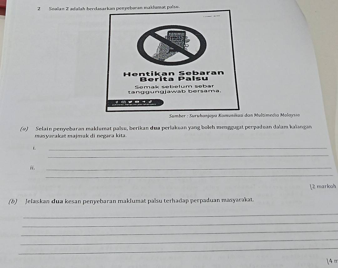 Soalan 2 adalah berdklumat palsu. 
Sumber : Suruhaan Multimedia Malaysia 
(α) Selain penyebaran maklumat palsu, berikan dua perlakuan yang boleh menggugat perpaduan dalam kalangan 
masyarakat majmuk di negara kita. 
i 
_ 
_ 
ii. 
_ 
_ 
[2 markah 
(b) Jelaskan dua kesan penyebaran maklumat palsu terhadap perpaduan masyarakat. 
_ 
_ 
_ 
_ 
_ 
1 4 m