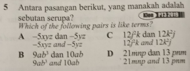 Antara pasangan berikut, yang manakah adalah
sebutan serupa? Kon PT3 2019
Which of the following pairs is like terms?
A -5xyz dan -5yz C 12j^2k dan 12k^2j
-5xyz and -5yz 12j^2k and 12k^2j
B 9ab^3 dan 10ab D 21mnp dan 13 pnm
9ab^3 and 10ab 21mnp and 13 pnm