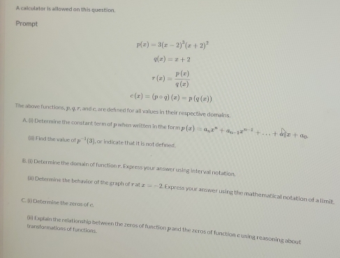 A calculator is allowed on this question. 
Prompt
p(x)=3(x-2)^3(x+2)^2
q(x)=x+2
r(x)= p(x)/q(x) 
c(x)=(pcirc q)(x)=p(q(x))
The above functions, p, 4. 7, and c, are defined for all values in their respective domains. 
A. (1) Determine the constant term of p when written in the form p(x)=a_nx^n+a_n-1x^(n-1)+...+a_1x+a_0. 
(ii) Find the value of P^(-1)(3) , or indicate that it is not defned . 
B. (i) Determine the domain of function r. Express your answer using interval notation. 
(ii) Determine the behavior of the graph of rat x=-2 Express your answer using the mathematical notation of a limit. 
C. (i) Determine the zeros of c 
transformations of functions. 
(Ii) Explain the relationship between the zeros of function p and the zeros of function c using reasoning about