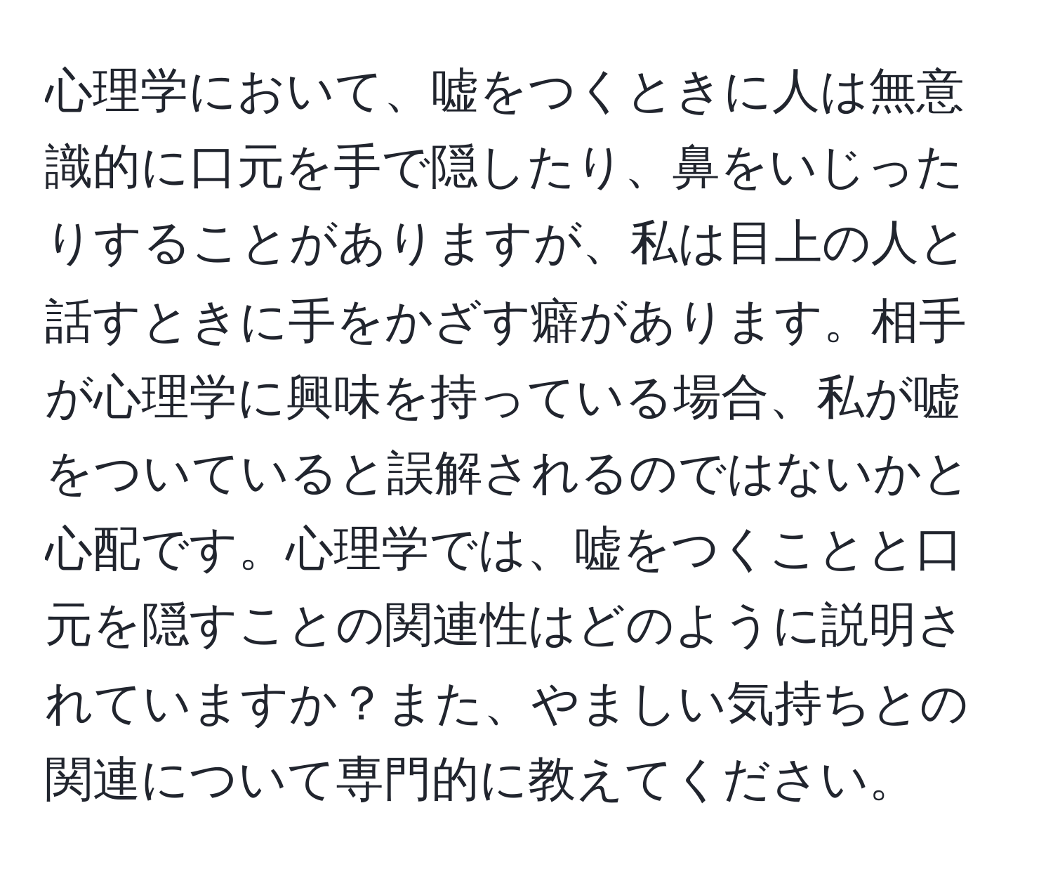 心理学において、嘘をつくときに人は無意識的に口元を手で隠したり、鼻をいじったりすることがありますが、私は目上の人と話すときに手をかざす癖があります。相手が心理学に興味を持っている場合、私が嘘をついていると誤解されるのではないかと心配です。心理学では、嘘をつくことと口元を隠すことの関連性はどのように説明されていますか？また、やましい気持ちとの関連について専門的に教えてください。