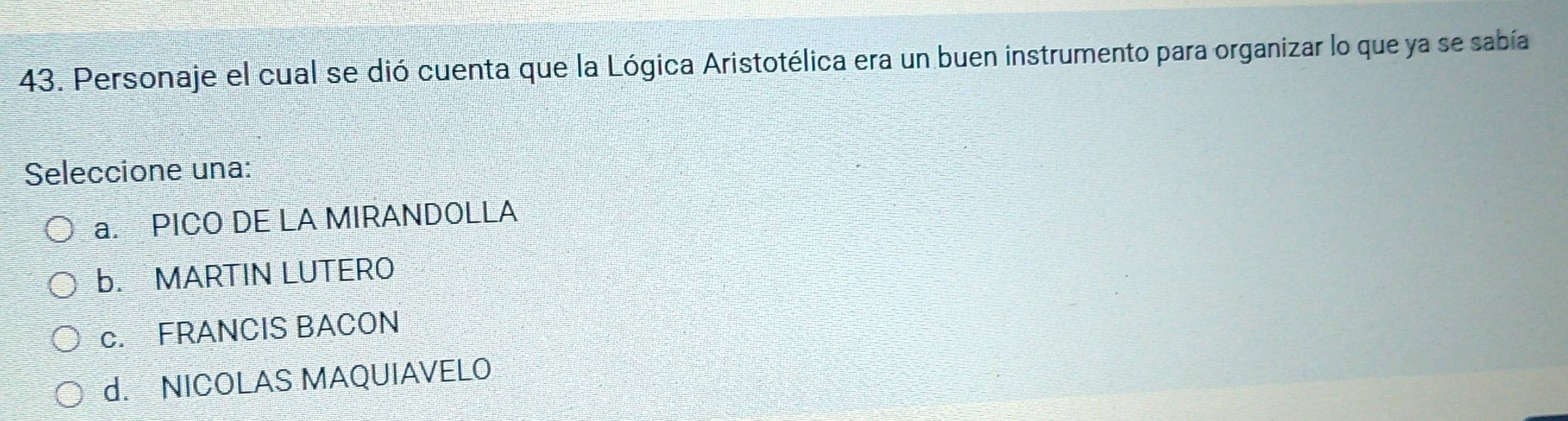 Personaje el cual se dió cuenta que la Lógica Aristotélica era un buen instrumento para organizar lo que ya se sabía
Seleccione una:
a. PICO DE LA MIRANDOLLA
b. MARTIN LUTERO
c. FRANCIS BACON
d. NICOLAS MAQUIAVELO