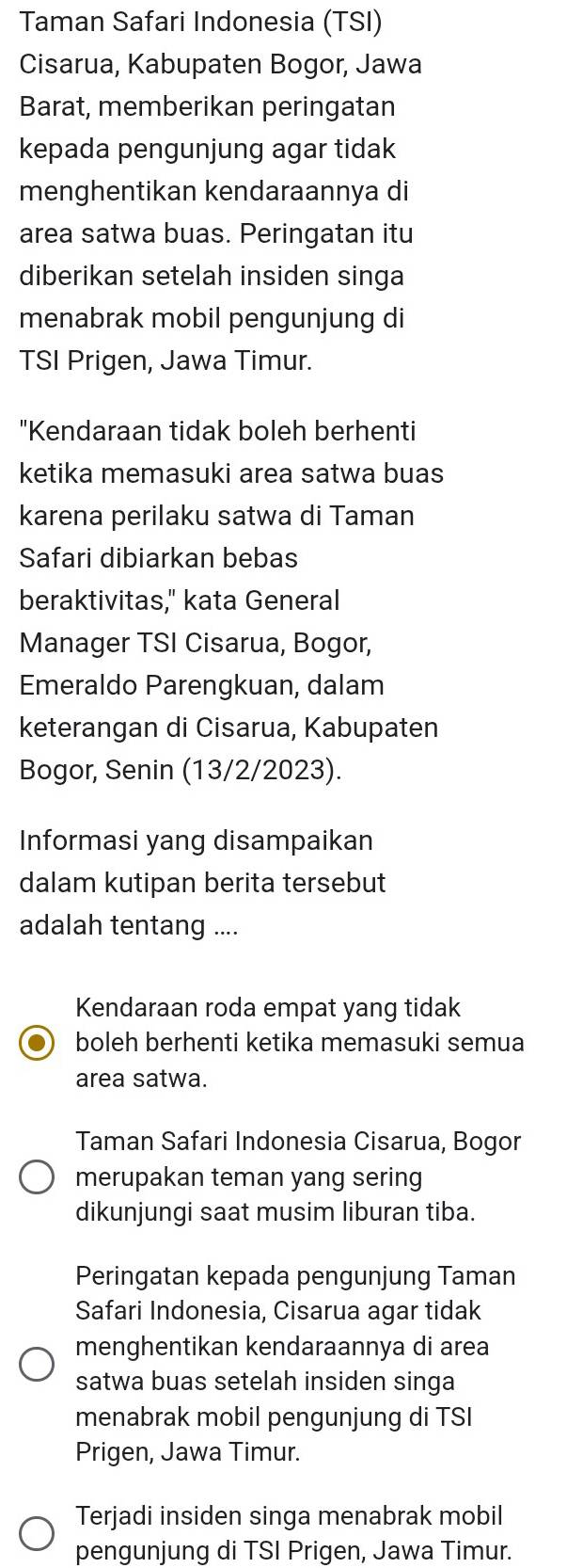 Taman Safari Indonesia (TSI) 
Cisarua, Kabupaten Bogor, Jawa 
Barat, memberikan peringatan 
kepada pengunjung agar tidak 
menghentikan kendaraannya di 
area satwa buas. Peringatan itu 
diberikan setelah insiden singa 
menabrak mobil pengunjung di 
TSI Prigen, Jawa Timur. 
"Kendaraan tidak boleh berhenti 
ketika memasuki area satwa buas 
karena perilaku satwa di Taman 
Safari dibiarkan bebas 
beraktivitas," kata General 
Manager TSI Cisarua, Bogor, 
Emeraldo Parengkuan, dalam 
keterangan di Cisarua, Kabupaten 
Bogor, Senin (13/2/2023). 
Informasi yang disampaikan 
dalam kutipan berita tersebut 
adalah tentang .... 
Kendaraan roda empat yang tidak 
boleh berhenti ketika memasuki semua 
area satwa. 
Taman Safari Indonesia Cisarua, Bogor 
merupakan teman yang sering 
dikunjungi saat musim liburan tiba. 
Peringatan kepada pengunjung Taman 
Safari Indonesia, Cisarua agar tidak 
menghentikan kendaraannya di area 
satwa buas setelah insiden singa 
menabrak mobil pengunjung di TSI 
Prigen, Jawa Timur. 
Terjadi insiden singa menabrak mobil 
pengunjung di TSI Prigen, Jawa Timur.