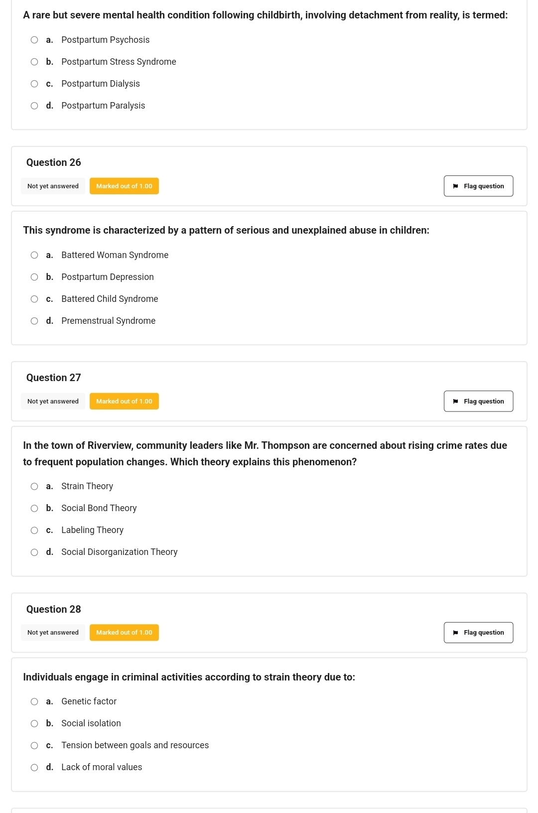 A rare but severe mental health condition following childbirth, involving detachment from reality, is termed:
a. Postpartum Psychosis
b. Postpartum Stress Syndrome
c. Postpartum Dialysis
d. Postpartum Paralysis
Question 26
Not yet answered Marked out of 1.00 Flag question
This syndrome is characterized by a pattern of serious and unexplained abuse in children:
a. Battered Woman Syndrome
b. Postpartum Depression
c. Battered Child Syndrome
d. Premenstrual Syndrome
Question 27
Not yet answered Marked out of 1.00 Flag question
In the town of Riverview, community leaders like Mr. Thompson are concerned about rising crime rates due
to frequent population changes. Which theory explains this phenomenon?
a. Strain Theory
b. Social Bond Theory
c. Labeling Theory
d. Social Disorganization Theory
Question 28
Not yet answered Marked out of 1.00
Flag question
Individuals engage in criminal activities according to strain theory due to:
a. Genetic factor
b. Social isolation
c. Tension between goals and resources
d. Lack of moral values