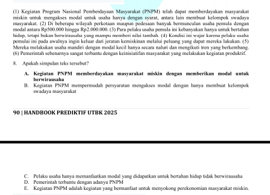 (1) Kegiatan Program Nasional Pemberdayaan Masyarakat (PNPM) telah dapat memberdayakan masyarakat
miskin untuk mengakses modal untuk usaha hanya dengan syarat, antara lain membuat kelompok swadaya
masyarakat. (2) Di beberapa wilayah perkotaan maupun pedesaan banyak bermunculan usaha pemula dengan
modal antara Rp500.000 hingga Rp2.000.000. (3) Para pelaku usaha pemula ini kebanyakan hanya untuk bertahan
hidup, tetapi bukan berwirausaha yang mampu memberi nilai tambah. (4) Kondisi ini wajar karena pelaku usaha
pemulai ini pada awalnya ingin keluar dari jeratan kemiskinan melalui peluang yang dapat mereka lakukan. (5)
Mereka melakukan usaha mandiri dengan modal keçil hanva seçara naluri dan mengikuti tren vạng berkembang.
(6) Pemerintah sebenarnya sangat terbantu dengan keinisiatifan masyarakat yang melakukan kegiatan produktif.
8. Apakah simpulan teks tersebut?
A. Kegiatan PNPM memberdayakan masyarakat miskin dengan memberikan modal untuk
berwirausaha
B. Kegiatan PNPM mempermudah persyaratan mengakses modal dengan hanya membuat kelompok
swadaya masyarakat
90 | HANDBOOK PREDIKTIF UTBK 2025
C. Pelaku usaha hanya memanfaatkan modal yang didapatkan untuk bertahan hidup tidak berwirausaha
D. Pemerintah terbantu dengan adanya PNPM
E. Kegiatan PNPM adalah kegiatan yang bermanfaat untuk menyokong perekonomian masyarakat miskin.