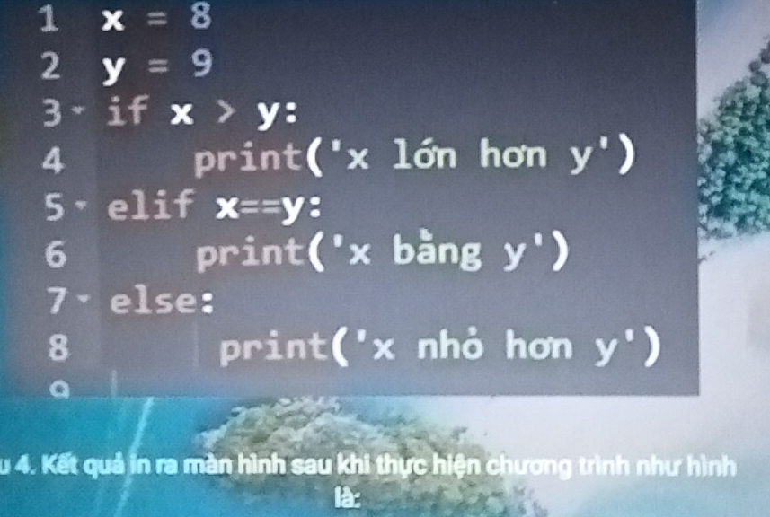 1 x=8
2 y=9
3 if x>y : 
4 print(' x lớn hơn y')
5·elif x==y : 
6 print('x bàng y^1)
7· else: 
8 print(' x nhỏ hơn y°)
a 
Ấu 4. Kết quả in ra màn hình sau khi thực hiện chương trình như hình 
là: