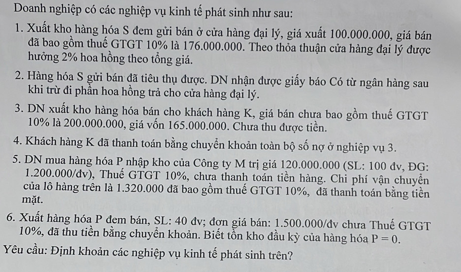 Doanh nghiệp có các nghiệp vụ kinh tế phát sinh như sau: 
1. Xuất kho hàng hóa S đem gửi bán ở cửa hàng đại lý, giá xuất 100.000.000, giá bán 
đã bao gồm thuế GTGT 10% là 176.000.000. Theo thỏa thuận cửa hàng đại lý được 
hưởng 2% hoa hồng theo tổng giá. 
2. Hàng hóa S gửi bán đã tiêu thụ được. DN nhận được giấy báo Có từ ngân hàng sau 
khi trừ đi phần hoa hồng trả cho cửa hàng đại lý. 
3. DN xuất kho hàng hóa bán cho khách hàng K, giá bán chưa bao gồm thuế GTGT
10% là 200.000.000, giá vốn 165.000.000. Chưa thu được tiền. 
4. Khách hàng K đã thanh toán bằng chuyển khoản toàn bộ số nợ ở nghiệp vụ 3. 
5. DN mua hàng hóa P nhập kho của Công ty M trị giá 120.000.000 (SL: 100 đv, ĐG: 
1. 200.000/đv), Thuế GTGT 10%, chưa thanh toán tiền hàng. Chi phí vận chuyển 
của lô hàng trên là 1.320.000 đã bao gồm thuế GTGT 10%, đã thanh toán bằng tiền 
mặt. 
6. Xuất hàng hóa P đem bán, SL: 40 đv; đơn giá bán: 1.500.000 /đv chưa Thuế GTGT
10%, đã thu tiền bằng chuyển khoản. Biết tồn kho đầu kỳ của hàng hóa P=0. 
Yêu cầu: Định khoản các nghiệp vụ kinh tế phát sinh trên?