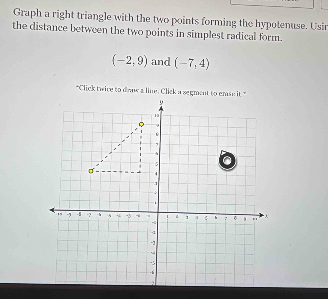 Graph a right triangle with the two points forming the hypotenuse. Usin 
the distance between the two points in simplest radical form.
(-2,9) and (-7,4)