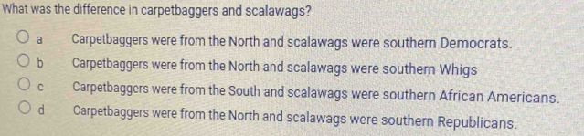 What was the difference in carpetbaggers and scalawags?
a £ Carpetbaggers were from the North and scalawags were southern Democrats.
b Carpetbaggers were from the North and scalawags were southern Whigs
C . Carpetbaggers were from the South and scalawags were southern African Americans.
dì Carpetbaggers were from the North and scalawags were southern Republicans.