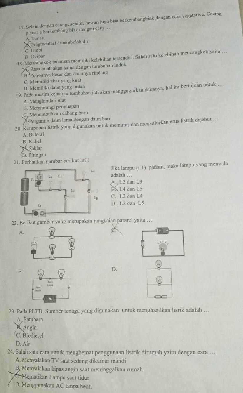 Selaín dengan cara generatif, hewan juga bisa berkembangbiak dengan cara vegetative. Cacing
planaria berkembang biak dengan cara …
A. Tunas
Fragmentasi / membelah diri
C. Umbi
D. Ovipar
18. Mencangkok tanaman memiliki kelebihan tersendiri. Salah satu kelebihan mencangkok yaitu …. Rasa buah akan sama dengan tumbuhan induk
B. Pohonnya besar dan daunnya rindang
C. Memiliki akar yang kuat
D. Memiliki daun yang indah
19. Pada musim kemarau tumbuhan jati akan menggugurkan daunnya, hal ini bertujuan untuk …
A. Menghindari ulat
B. Mengurangi penguapan
C. Menumbuhkan cabang baru
D. Pergantin daun lama dengan daun baru
20. Komponen listrik yang digunakan untuk memutus dan menyalurkan arus listrik disebut …
A. Baterai
B. Kabel
Saklar
D. Pitingan
21. Perhatikan gambar berikut ini !
Jika lampu (L1) padam, maka lampu yang menyala
adalah …
A. L2 dan L3
B. L4 dan L5
C. L2 dan L4
D. L2 dan L5
22. Berikut gambar yang merupakan rangkaian pararel yaitu …
A
C
B.
D.
23. Pada PLTB, Sumber tenaga yang digunakan untuk menghasilkan lisrik adalah …
A. Batubara
B Angin
C. Biodiesel
D. Air
24. Salah satu cara untuk menghemat penggunaan listrik dirumah yaitu dengan cara …
A. Menyalakan TV saat sedang dikamar mandi
B, Menyalakan kipas angin saat meninggalkan rumah
C. Mematikan Lampu saat tidur
D. Menggunakan AC tanpa henti