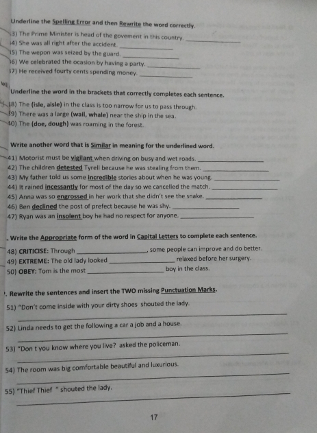 Underline the Spelling Error and then Rewrite the word correctly. 
_ 
3) The Prime Minister is head of the govement in this country. 
_ 
4 She was all right after the accident 
_ 
(5) The wepon was seized by the guard. 
6) We celebrated the ocasion by having a party._ 
$7) He received fourty cents spending money. 
_ 
will 
Underline the word in the brackets that correctly completes each sentence. 
18) The (isle, aisle) in the class is too narrow for us to pass through. 
9) There was a large (wail, whale) near the ship in the sea. 
40) The (doe, dough) was roaming in the forest. 
Write another word that is Similar in meaning for the underlined word. 
41) Motorist must be vigilant when driving on busy and wet roads._ 
42) The children detested Tyrell because he was stealing from them._ 
43) My father told us some incredible stories about when he was young._ 
44) It rained incessantly for most of the day so we cancelled the match._ 
45) Anna was so engrossed in her work that she didn't see the snake._ 
46) Ben declined the post of prefect because he was shy._ 
47) Ryan was an insolent boy he had no respect for anyone._ 
. Write the Appropriate form of the word in Capital Letters to complete each sentence. 
48) CRITICISE: Through _, some people can improve and do better. 
49) EXTREME: The old lady looked _relaxed before her surgery. 
50) OBEY: Tom is the most_ boy in the class. 
'. Rewrite the sentences and insert the TWO missing Punctuation Marks. 
_ 
51) “Don’t come inside with your dirty shoes shouted the lady. 
_ 
52) Linda needs to get the following a car a job and a house. 
_ 
53) “Don t you know where you live? asked the policeman. 
_ 
54) The room was big comfortable beautiful and luxurious. 
_ 
55) “Thief Thief ” shouted the lady. 
17