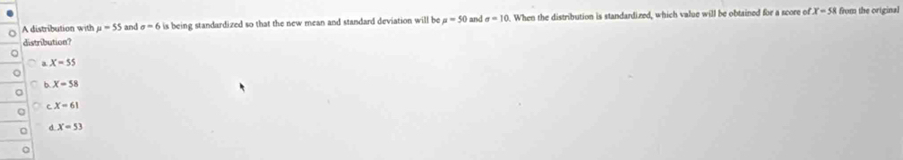 A distribution with mu =55 and sigma =6 is being standardized so that the new mean and standard deviation will be mu =50 and sigma =10 0. When the distribution is standardized, which value will be obtained for a score of x=58 from the original
distribution?
X=55
b X=58
x=61
d X=53