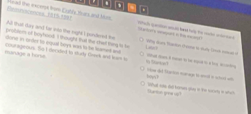 a . 
Reminiacences, 1015-1897 Read the excerpt from Eighly Yars and Moss. Slarton's vewpont in the ncerD Which quanstion would bast hely the nacke onlerand 
All that day and far into the night I pondered the Wy does Stanton choose to study Cimik intud of 
problem of boyhood. I thought that the chief thing ts be Livo 
done in order to equal boys was to be leamed and What does it mean to be equal to a boy according 
courageous. So I decided to study Greek and leam to 
manage a horse. to BSlantoe 
boys? How did Stanton eunage to envill in school with 
Stanton grew up What rote did borses play in the society in which