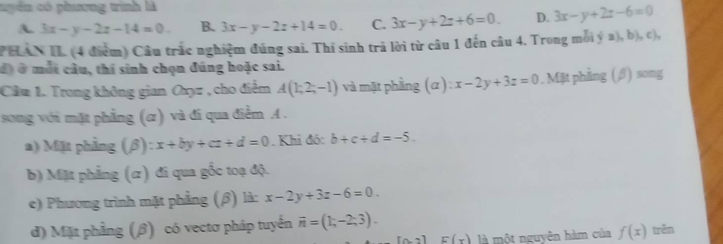 uuyển có phương trình là
A. 3x-y-2z-14=0. B. 3x-y-2z+14=0. C. 3x-y+2z+6=0. D. 3x-y+2z-6=0
PHAN II. (4 điểm) Câu trắc nghiệm đúng sai. Thí sinh trả lời từ câu 1 đến câu 4. Trong mỗi ý a), b), c),
đó ở mỗi cầu, thí sinh chọn đúng hoặc sai.
Cầu 1. Trong không gian Oxyz , cho điểm A(1;2;-1) và mặt phằng (α ) : x-2y+3z=0. Mặt phẳng (β) song
song với mặt phẳng (ơ) và đi qua điểm A.
a) Mặt phẳng (β): x+by+cz+d=0 Khi đó: b+c/ d=-5. 
b) Mặt phẳng (α) đi qua gốc toạ độ.
e) Phương trình mặt phẳng (β) là: x-2y+3z-6=0. 
d) Mặt phẳng (β) có vectơ pháp tuyển vector n=(1,-2;3). trên
[0,2]E(x) là một nguyên hàm của f(x)