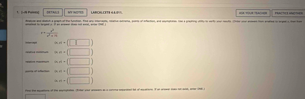 DETAILS MY NOTES LARCALCET8 4.6.011. ASK YOUR TEACHER PRACTICE ANOTHER 
Analyze and sketch a graph of the function. Find any intercepts, relative extrema, points of inflection, and asymptotes. Use a graphing utility to verify your results. (Order your answers from smaliest to largest x, then from 
smaliest to largest y. If an answer does not exist, enter DNE.)
y= x^2/x^2+75 
Intercept (x,y)=(□ )
relative minimum (x,y)=(□ )
relative maximum (x,y)=(□ )
points of inflection (x,y)=(□ )
(x,y)=(□ )
Find the equations of the asymptotes. (Enter your answers as a comma-separated list of equations. If an answer does not exist, enter DNE.) 
□