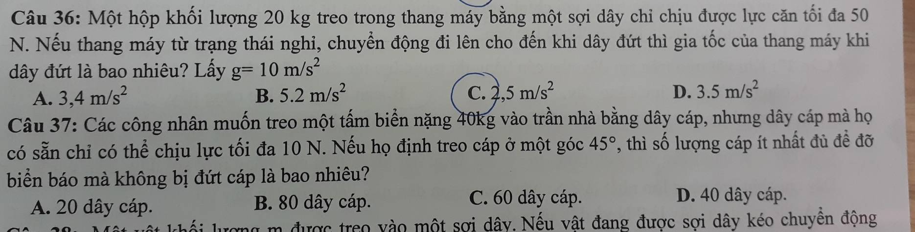 Một hộp khối lượng 20 kg treo trong thang máy bằng một sợi dây chỉ chịu được lực căn tối đa 50
N. Nếu thang máy từ trạng thái nghi, chuyển động đi lên cho đến khi dây đứt thì gia tốc của thang máy khi
dây đứt là bao nhiêu? Lấy g=10m/s^2
A. 3,4m/s^2 B. 5.2m/s^2 C. 2,5m/s^2 D. 3.5m/s^2
Câu 37: Các công nhân muốn treo một tấm biển nặng 40kg vào trần nhà bằng dây cáp, nhưng dây cáp mà họ
có sẵn chỉ có thể chịu lực tối đa 10 N. Nếu họ định treo cáp ở một góc 45° , thì số lượng cáp ít nhất đủ đề đỡ
biển báo mà không bị đứt cáp là bao nhiêu?
A. 20 dây cáp. B. 80 dây cáp.
C. 60 dây cáp. D. 40 dây cáp.
n được treo vào một sợi dây. Nếu vật đang được sợi dây kéo chuyên động