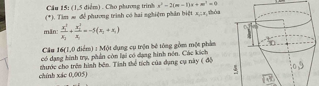 (1,5 điểm) . Cho phương trình x^2-2(m-1)x+m^2=0 1,4m
(*). Tìm m để phương trình có hai nghiệm phân biệt x_1; x_2 thỏa
mãn: frac (x_1)^2x_2+frac (x_2)^2x_1=-5(x_2+x_1)
Câu 16(1,0 điểm) : Một dụng cụ trộn bê tông gồm một phần
có dạng hình trụ, phần còn lại có dạng hình nón. Các kích
thước cho trên hình bên. Tính thể tích của dụng cụ này ( độ
chính xác 0,005)