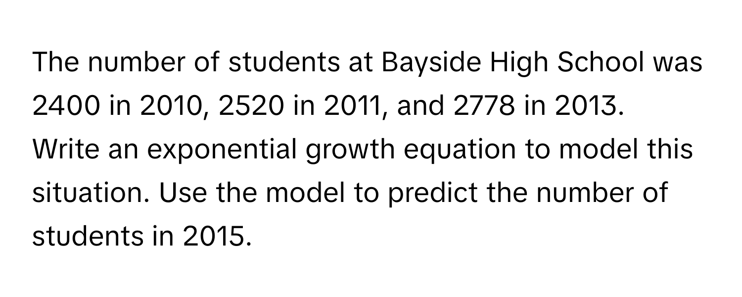 The number of students at Bayside High School was 2400 in 2010, 2520 in 2011, and 2778 in 2013. 
Write an exponential growth equation to model this situation. Use the model to predict the number of students in 2015.