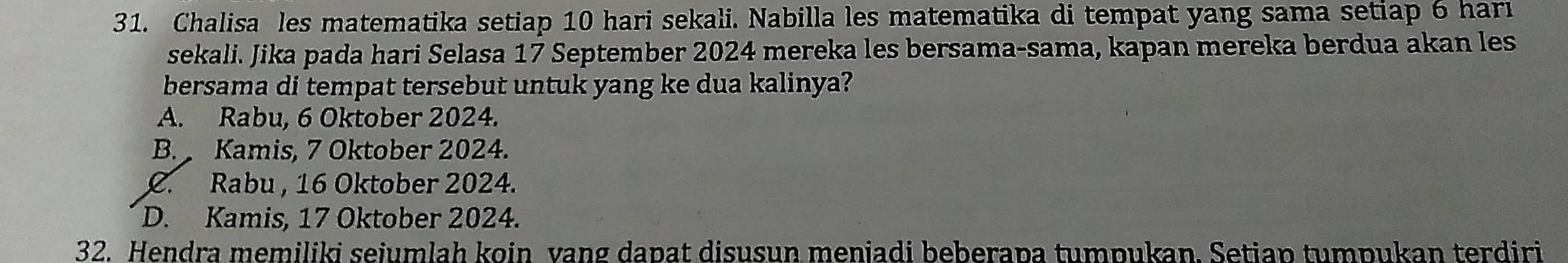 Chalisa les matematika setiap 10 hari sekali. Nabilla les matematika di tempat yang sama setiap 6 hari
sekali. Jika pada hari Selasa 17 September 2024 mereka les bersama-sama, kapan mereka berdua akan les
bersama di tempat tersebut untuk yang ke dua kalinya?
A. Rabu, 6 Oktober 2024.
B. Kamis, 7 Oktober 2024.
C. Rabu , 16 Oktober 2024.
D. Kamis, 17 Oktober 2024.
32. Hendra memiliki seiumlah koin vang dapat disusun meniadi beberapa tumpukan. Setiap tumpukan terdiri