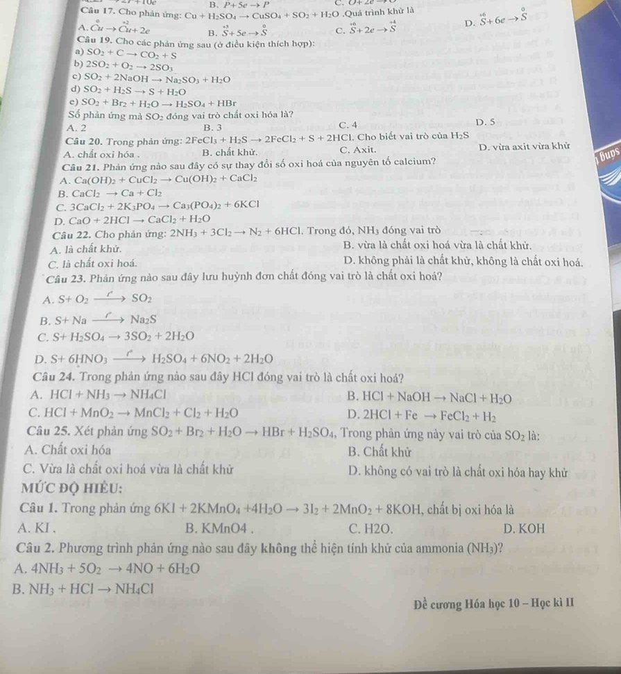 B. P+5eto P C. 0+2c-
Câu 17. Cho phản ứng: Cu+H_2SO_4to CuSO_4+SO_2+H_2O.Quảá trình khử là
A Cuto Cu+2e B. S+5eto S^0 C. vector S+2eto vector S D. S^(+6)+6eto S^0
Câu 19. Cho các phản ứng sau (ở điều kiện thích hợp):
a) SO_2+Cto CO_2+S
b) 2SO_2+O_2to 2SO_3
c) SO_2+2NaOHto Na_2SO_3+H_2O
d) SO_2+H_2Sto S+H_2O
e) SO_2+Br_2+H_2Oto H_2SO_4+HBr
Số phản ứng mà SO_2 đóng vai trò chất oxi hóa là?
A. 2 B. 3 D. 5
Câu 20. Trong phản ứng: 2FeCl_3+H_2Sto 2FeCl_2+S+2HCl C. 4 Cl. Cho biết vai trò của H_2S
A. chất oxi hóa . B. chất khử. C. Axit. D. vừa axit vừa khử
bups
Câu 21. Phản ứng nào sau đây có sự thay đổi số oxi hoá của nguyên tố calcium?
A. Ca(OH)_2+CuCl_2to Cu(OH)_2+CaCl_2
B. CaCl_2to Ca+Cl_2
C. 3CaCl_2+2K_3PO_4to Ca_3(PO_4)_2+6KCl
D. CaO+2HClto CaCl_2+H_2O
Câu 22. Cho phản ứng: 2NH_3+3Cl_2to N_2+6HCl. Trong đó, NH3 đóng vai trò
A. là chất khử. B. vừa là chất oxi hoá vừa là chất khử.
C. là chất oxi hoá. D. không phải là chất khữ, không là chất oxi hoá.
Câu 23. Phản ứng nào sau đây lưu huỳnh đơn chất đóng vai trò là chất oxi hoá?
A. S+O_2to SO_2
B. S+Naxrightarrow 'Na_2S
C. S+H_2SO_4to 3SO_2+2H_2O
D. S+6HNO_3xrightarrow rH_2SO_4+6NO_2+2H_2O
Câu 24. Trong phản ứng nào sau đây HCl đóng vai trò là chất oxi hoá?
A. HCl+NH_3to NH_4Cl B. HCl+NaOHto NaCl+H_2O
C. HCl+MnO_2to MnCl_2+Cl_2+H_2O D. 2HCl+Feto FeCl_2+H_2
Câu 25. Xét phản ứn ? SO_2+Br_2+H_2Oto HBr+H_2SO_4 , Trong phản ứng này vai trò của SO_2 là:
A. Chất oxi hóa B. Chất khử
C. Vừa là chất oxi hoá vừa là chất khử D. không có vai trò là chất oxi hóa hay khử
mỨC đQ hIÈU:
Câu 1. Trong phản ứng 6KI+2KMnO_4+4H_2Oto 3I_2+2MnO_2+8KOH , chất bị oxi hóa là
A. KI . B. KMnO4 . C. H2O. D. KOH
Câu 2. Phương trình phản ứng nào sau đãy không thể hiện tính khử của ammonia (NH₃)?
A. 4NH_3+5O_2to 4NO+6H_2O
B. NH_3+HClto NH_4Cl
Đề cương Hóa học 10 - Học kì II