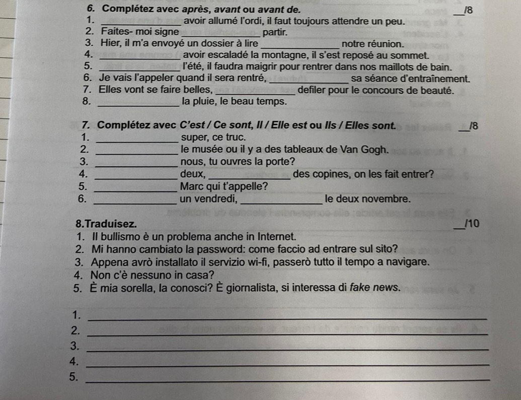 Complétez avec après, avant ou avant de. _18 
1. _avoir allumé l’ordi, il faut toujours attendre un peu. 
2. Faites- moi signe _partir. 
3. Hier, il m'a envoyé un dossier à lire _notre réunion. 
4. _avoir escaladé la montagne, il s'est reposé au sommet. 
5. _l'été, il faudra maigrir pour rentrer dans nos maillots de bain. 
6. Je vais l’appeler quand il sera rentré, _sa séance d'entraînement. 
7. Elles vont se faire belles, _defiler pour le concours de beauté. 
8. _la pluie, le beau temps. 
7. Complétez avec C’est / Ce sont, II / Elle est ou Ils / Elles sont. _ 18
1. _super, ce truc. 
2. _le musée ou il y a des tableaux de Van Gogh. 
3. _nous, tu ouvres la porte? 
4. _deux, _des copines, on les fait entrer? 
5. _Marc qui t'appelle? 
6. _un vendredi, _le deux novembre. 
8.Traduisez. _/10 
1. Il bullismo è un problema anche in Internet. 
2. Mi hanno cambiato la password: come faccio ad entrare sul sito? 
3. Appena avrò installato il servizio wi-fi, passerò tutto il tempo a navigare. 
4. Non c'è nessuno in casa? 
5. È mia sorella, la conosci? È giornalista, si interessa di fake news. 
1._ 
2._ 
3._ 
4._ 
5._