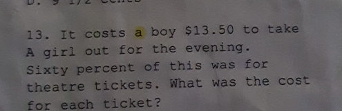 It costs a boy $13.50 to take
A girl out for the evening.
Sixty percent of this was for
theatre tickets. What was the cost
for each ticket?