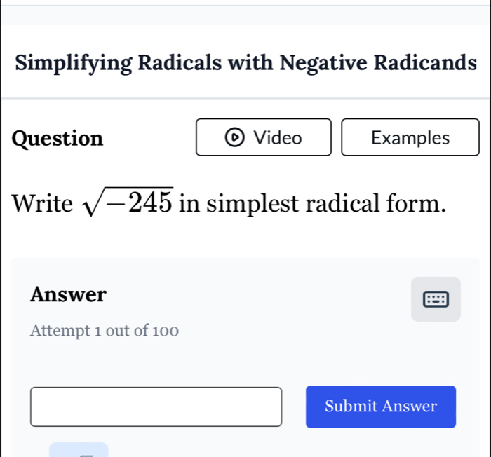 Simplifying Radicals with Negative Radicands 
Question Video Examples 
Write sqrt(-245) in simplest radical form. 
Answer 
Attempt 1 out of 100 
Submit Answer