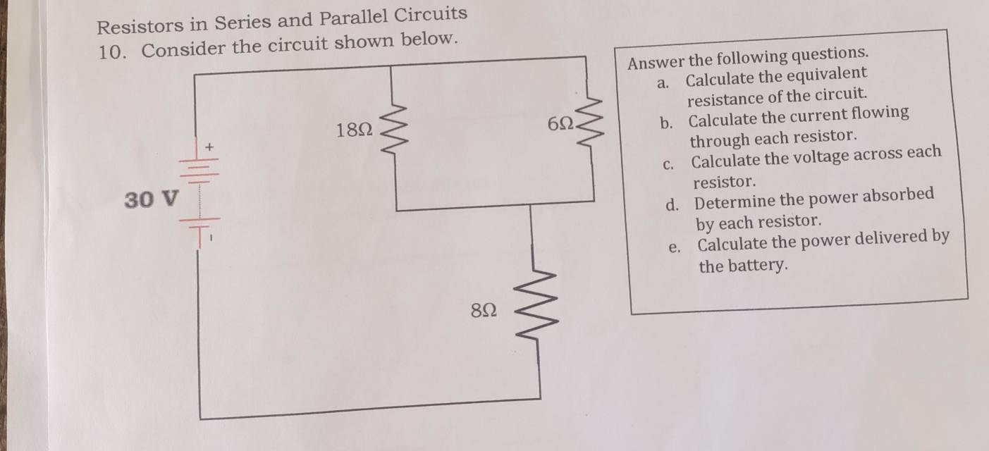 Resistors in Series and Parallel Circuits 
circuit shown below. 
Answer the following questions. 
a. Calculate the equivalent 
resistance of the circuit. 
b. Calculate the current flowing 
through each resistor. 
c. Calculate the voltage across each 
resistor. 
d. Determine the power absorbed 
by each resistor. 
e. Calculate the power delivered by 
the battery.