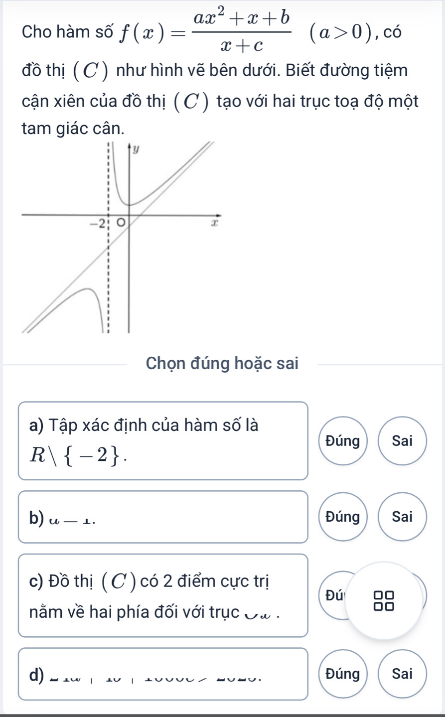 Cho hàm số f(x)= (ax^2+x+b)/x+c (a>0) , có 
đồ thị ( C ) như hình vẽ bên dưới. Biết đường tiệm 
cận xiên của đồ thị ( C) tạo với hai trục toạ độ một 
tam giác cân. 
Chọn đúng hoặc sai 
a) Tập xác định của hàm số là 
Đúng Sai
R| -2. 
b) u-⊥. 
Đúng Sai 
c) Đồ thị (C ) có 2 điểm cực trị 
Đú n 
nằm về hai phía đối với trục Đa . 
d) __Đúng Sai