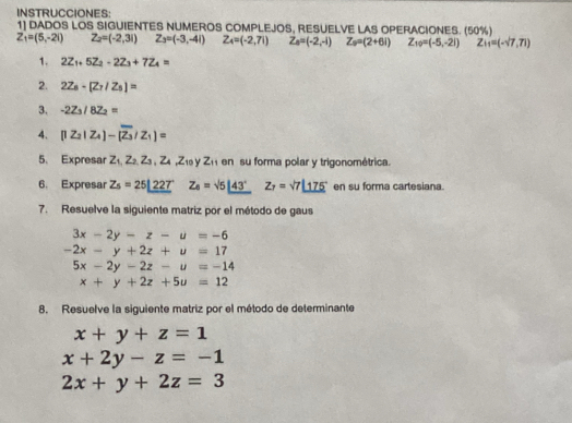 INSTRUCCIONES: 
1] DADOS LOS SIGUIENTES NUMEROS COMPLEJOS, RESUELVE LAS OPERACIONES. (50%)
Z_1=(5,-2i) Z_2=(-2,31) Z_3=(-3,-4i) Z_4=(-2,7i) Z_0=(-2,-i) Z_s=(2+6i) Z_10=(-5,-2i) Z_11=(-sqrt(7),71)
1. 2Z_1+5Z_2+2Z_3+7Z_4=
2. 2Z_8-[Z_7/Z_5]=
3. -2Z_3/8Z_2=
4. [I2_2|Z_4|-[overline Z_3/Z_1]=
5、 Expresar Z_1,Z_2,Z_3, Z_4, Z_10yZ_11 en su forma polar y trigonométrica. 
6. Expresar Z_5=25|_ 227 Z_4=sqrt(5)|_ 43° Z_7=sqrt(7)_ 175° en su forma cartesiana. 
7. Resuelve la siguiente matriz por el método de gaus
3x-2y-z-u=-6
-2x-y+2z+u=17
5x-2y-2z-u=-14
x+y+2z+5u=12
8. Resuelve la siguiente matriz por el método de determinante
x+y+z=1
x+2y-z=-1
2x+y+2z=3