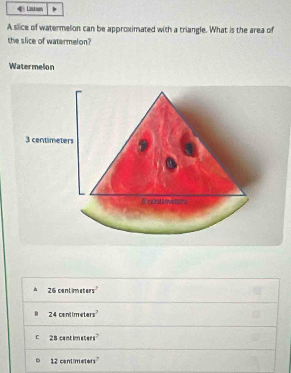 Liston
A slice of watermelon can be approximated with a triangle. What is the area of
the slice of watermelon?
Watermelon
A 26 centimeters
B 24 centimeters
C 28 centimeters
D 12 centimeters