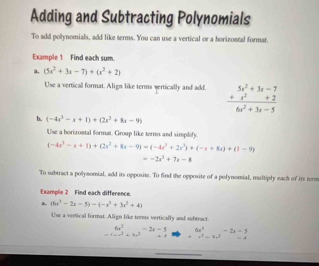 Adding and Subtracting Polynomials 
To add polynomials, add like terms. You can use a vertical or a horizontal format. 
Example 1 Find each sum. 
a. (5x^2+3x-7)+(x^2+2)
Use a vertical format. Align like terms vertically and add.
frac beginarrayr 5x^2+3x-7 +x^2+2endarray 6x^2+3x-5
b. (-4x^3-x+1)+(2x^2+8x-9)
Use a horizontal format. Group like terms and simplify.
(-4x^3-x+1)+(2x^2+8x-9)=(-4x^3+2x^3)+(-x+8x)+(1-9)
=-2x^3+7x-8
To subtract a polynomial, add its opposite. To find the opposite of a polynomial, multiply each of its term 
Example 2 Find each difference. 
a. (6x^3-2x-5)-(-x^3+3x^2+4)
Use a vertical format. Align like terms vertically and subtract.
beginarrayr 6x^2-2x-5 -(-x^2+2x^2+4 endarray beginarrayr 6x^3-2x-5 +r^3-3r^2-4 endarray