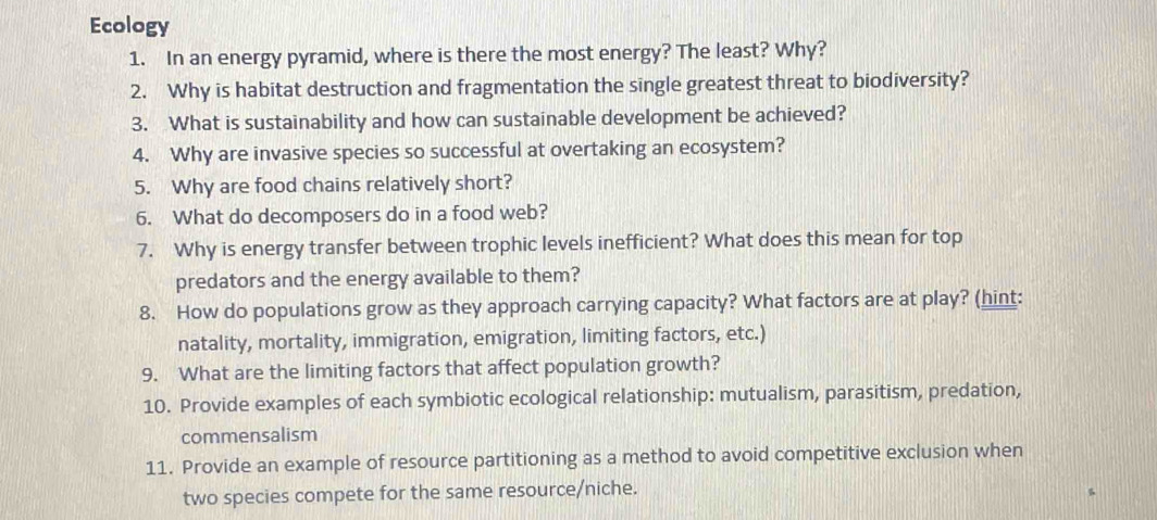 Ecology 
1. In an energy pyramid, where is there the most energy? The least? Why? 
2. Why is habitat destruction and fragmentation the single greatest threat to biodiversity? 
3. What is sustainability and how can sustainable development be achieved? 
4. Why are invasive species so successful at overtaking an ecosystem? 
5. Why are food chains relatively short? 
6. What do decomposers do in a food web? 
7. Why is energy transfer between trophic levels inefficient? What does this mean for top 
predators and the energy available to them? 
8. How do populations grow as they approach carrying capacity? What factors are at play? (hint: 
natality, mortality, immigration, emigration, limiting factors, etc.) 
9. What are the limiting factors that affect population growth? 
10. Provide examples of each symbiotic ecological relationship: mutualism, parasitism, predation, 
commensalism 
11. Provide an example of resource partitioning as a method to avoid competitive exclusion when 
two species compete for the same resource/niche.