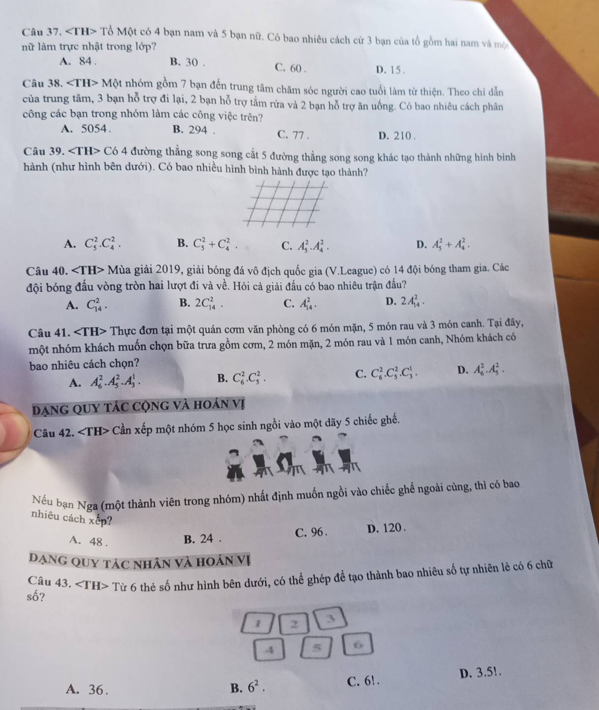 ∠ TH> Tổ Một có 4 bạn nam và 5 bạn nữ. Có bao nhiêu cách cử 3 bạn của tổ gồm hai nam và một
nữ làm trực nhật trong lớp?
A. 84 . B. 30 . C. 60 .
D. 15 .
Câu 38. ∠ TH>Mhat Qt nhóm gồm 7 bạn đến trung tâm chăm sóc người cao tuổi làm từ thiện. Theo chỉ dẫn
của trung tâm, 3 bạn hỗ trợ đi lại, 2 bạn hỗ trợ tắm rừa và 2 bạn hỗ trợ ăn uống. Có bao nhiêu cách phân
công các bạn trong nhóm làm các công việc trên?
A. 5054. B. 294 C. 77 . D. 210 .
Câu 39. C 54 đường thẳng song song cắt 5 đường thẳng song song khác tạo thành những hình bình
hành (như hình bên dưới). Có bao nhiều hình bình hành được tạo thành?
A. C_5^(2.C_4^2. B. C_5^2+C_4^2. C. A_5^2.A_4^2. D. A_5^2+A_4^2.
Câu 40. ∠ TH> M gủa giải 2019, giải bóng đá vô địch quốc gia (V.League) có 14 đội bóng tham gia. Các
đội bóng đấu vòng tròn hai lượt đi và về. Hỏi cả giải đấu có bao nhiêu trận đấu?
D.
A. C_(14)^2. B. 2C_(14)^2. C. A_(14)^2. 2A_(14)^2.
Câu 41. Thực đơn tại một quán cơm văn phòng có 6 món mặn, 5 món rau và 3 món canh. Tại đây,
một nhóm khách muốn chọn bữa trưa gồm cơm, 2 món mặn, 2 món rau và 1 món canh, Nhóm khách có
bao nhiêu cách chọn?
B.
A. A_6^2.A_5^2.A_3^1. C_6^2.C_5^2.
C. C_6^2.C_5^2.C_3^1. D. A_6^2.A_5^2.
DạnG QUY TáC Cộng và hoán vị
Câu 42. Cần xếp một nhóm 5 học sinh ngồi vào một dãy 5 chiếc ghế.
Nếu bạn Nga (một thành viên trong nhóm) nhất định muốn ngồi vào chiếc ghế ngoài cùng, thì có bao
nhiêu cách ếp? x
A. 48 .
B. 24 . C. 96 . D. 120 .
Dạng quy tác nhân và hoán vị
Câu 43. ∠ TH>T Sừ 6 thẻ số như hình bên dưới, có thể ghép để tạo thành bao nhiêu số tự nhiên lẻ có 6 chữ
shat O)
1 2 3
-4 5 6
A. 36. B. 6^2.
C. 6! . D. 3.5!.