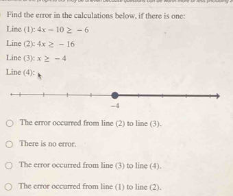 Find the error in the calculations below, if there is one:
Line (1): 4x-10≥ -6
Line (2): 4x≥ -16
Line (3): x≥ -4
Line (4):
The error occurred from line (2) to line (3).
There is no error.
The error occurred from line (3) to line (4).
The error occurred from line (1) to line (2).