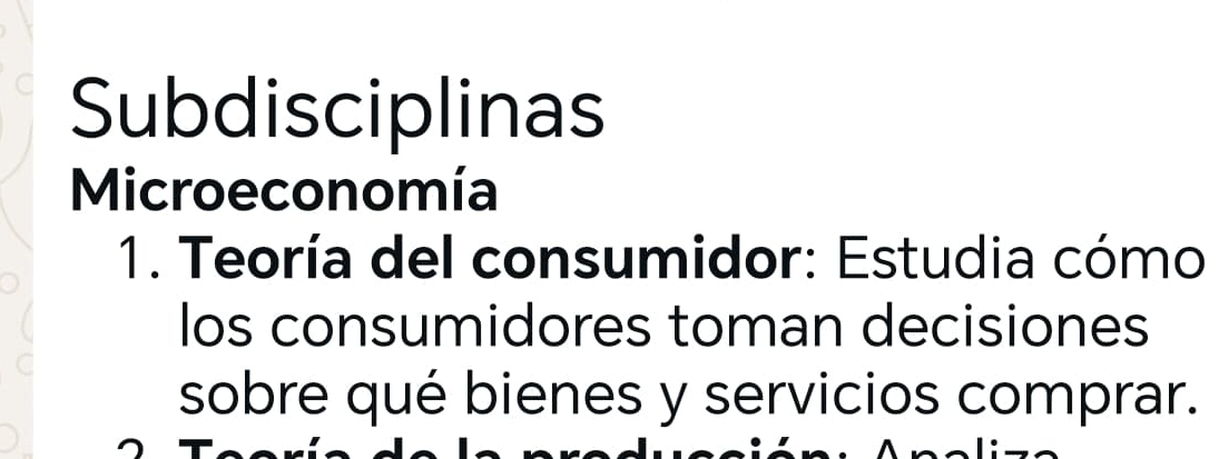 Subdisciplinas 
Microeconomía 
1. Teoría del consumidor: Estudia cómo 
los consumidores toman decisiones 
sobre qué bienes y servicios comprar.