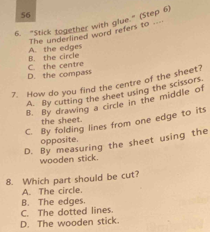 56
6. “Stick together with glue.” (Step 6)
The underlined word refers to ....
B. the circle A. the edges
C. the centre
D. the compass
7. How do you find the centre of the sheet?
A. By cutting the sheet using the scissors.
B. By drawing a circle in the middle of
the sheet.
C. By folding lines from one edge to its
opposite.
D. By measuring the sheet using the
wooden stick.
8. Which part should be cut?
A. The circle.
B. The edges.
C. The dotted lines.
D. The wooden stick.