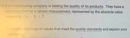 A manufacturing company is testing the quality of its products. They have a 
tolerance limit for a certain measurement, represented by the absolute value 
inequality: |2x-3|≤ 7
Determine the range of values that meet the quality standards and explain your 
reasoning.