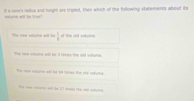 If a cone's radius and height are tripled, then which of the following statements about its
volume will be true?
The new volume will be  1/8  of the old volume.
The new volume will be 3 times the old volume.
The new volume will be 64 times the old volume.
The new volume will be 27 times the old volume.