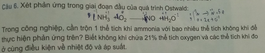 Xét phản ứng trong giai đoạn đầu của quá trình Ostwald: 
* NH₃ +O2 —— NO +H₂O beginarrayr 2 y|beginarrayr to  end(array)^(to)beginarrayr sim^(+2)N+beginarrayr + 0+2eto 0^(-2)endarray
Trong công nghiệp, cần trộn 1 thể tích khí ammonia với bao nhiêu thể tích không khí để 
thực hiện phản ứng trên? Biết không khí chứa 21% thể tích oxygen và các thể tích khí đo 
ở cùng điều kiện về nhiệt độ và áp suất.