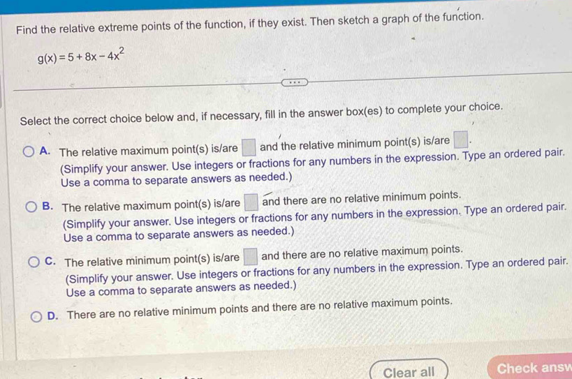 Find the relative extreme points of the function, if they exist. Then sketch a graph of the function.
g(x)=5+8x-4x^2
Select the correct choice below and, if necessary, fill in the answer box(es) to complete your choice.
A. The relative maximum point(s) is/are □ and the relative minimum point(s) is/are □. 
(Simplify your answer. Use integers or fractions for any numbers in the expression. Type an ordered pair.
Use a comma to separate answers as needed.)
B. The relative maximum point(s) is/are □ and there are no relative minimum points.
(Simplify your answer. Use integers or fractions for any numbers in the expression. Type an ordered pair.
Use a comma to separate answers as needed.)
C. The relative minimum point(s) is/are □ and there are no relative maximum points.
(Simplify your answer. Use integers or fractions for any numbers in the expression. Type an ordered pair.
Use a comma to separate answers as needed.)
D. There are no relative minimum points and there are no relative maximum points.
Clear all Check ans