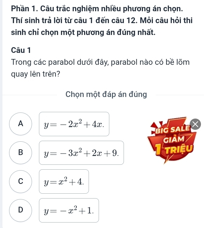 Phần 1. Câu trắc nghiệm nhiều phương án chọn.
Thí sinh trả lời từ câu 1 đến câu 12. Mỗi câu hỏi thi
sinh chỉ chọn một phương án đúng nhất.
Câu 1
Trong các parabol dưới đây, parabol nào có bề lõm
quay lên trên?
Chọn một đáp án đúng
A y=-2x^2+4x. 
BIG SALE 
GIảM
B y=-3x^2+2x+9.
triệu
C y=x^2+4.
D y=-x^2+1.