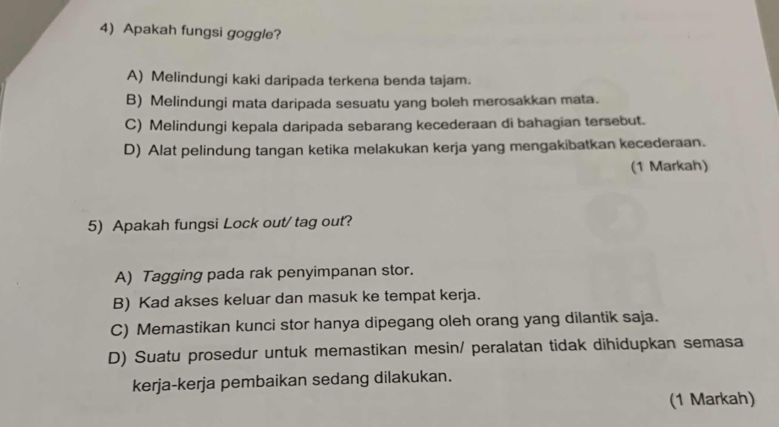 Apakah fungsi goggle?
A) Melindungi kaki daripada terkena benda tajam.
B) Melindungi mata daripada sesuatu yang boleh merosakkan mata.
C) Melindungi kepala daripada sebarang kecederaan di bahagian tersebut.
D) Alat pelindung tangan ketika melakukan kerja yang mengakibatkan kecederaan.
(1 Markah)
5) Apakah fungsi Lock out/ tag out?
A) Tagging pada rak penyimpanan stor.
B) Kad akses keluar dan masuk ke tempat kerja.
C) Memastikan kunci stor hanya dipegang oleh orang yang dilantik saja.
D) Suatu prosedur untuk memastikan mesin/ peralatan tidak dihidupkan semasa
kerja-kerja pembaikan sedang dilakukan.
(1 Markah)