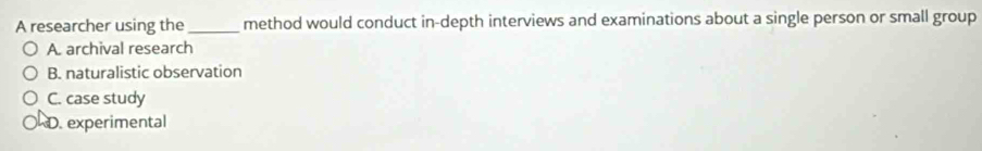 A researcher using the_ method would conduct in-depth interviews and examinations about a single person or small group
A. archival research
B. naturalistic observation
C. case study
D. experimental